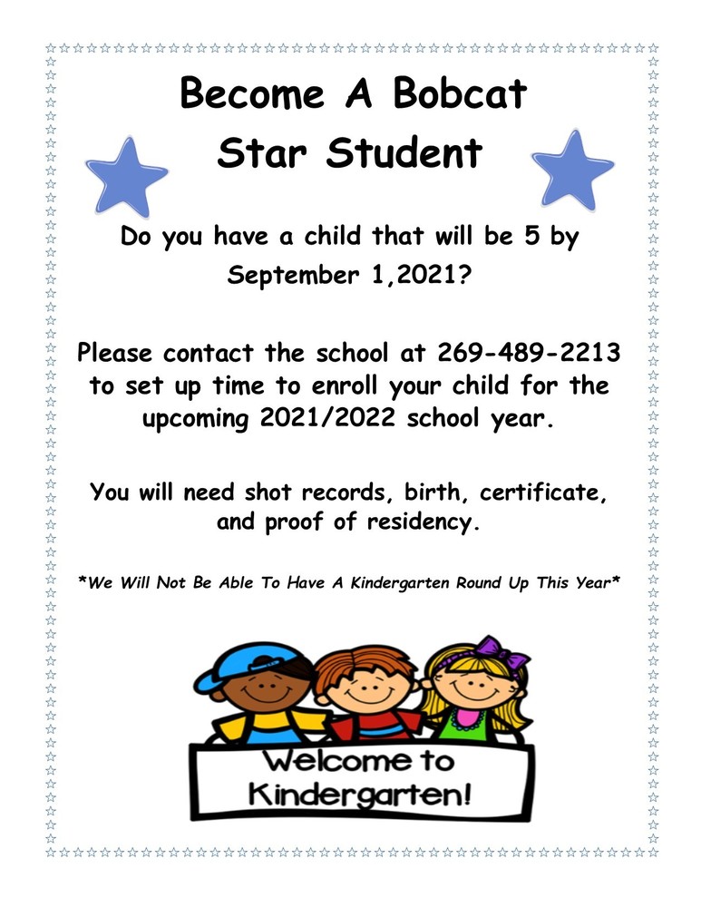 ​Do you have a child that will be 5 by September 1, 2021?  Please contact the school at 269-489-2213 to set up time to enroll your child for the upcoming 2021/2022 school year.  You will need shot records, birth certificate, and proof of residency  *We will not be able to have a Kindergarten Round Up this year